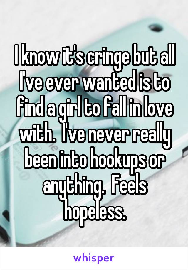 I know it's cringe but all I've ever wanted is to find a girl to fall in love with.  I've never really been into hookups or anything.  Feels hopeless.