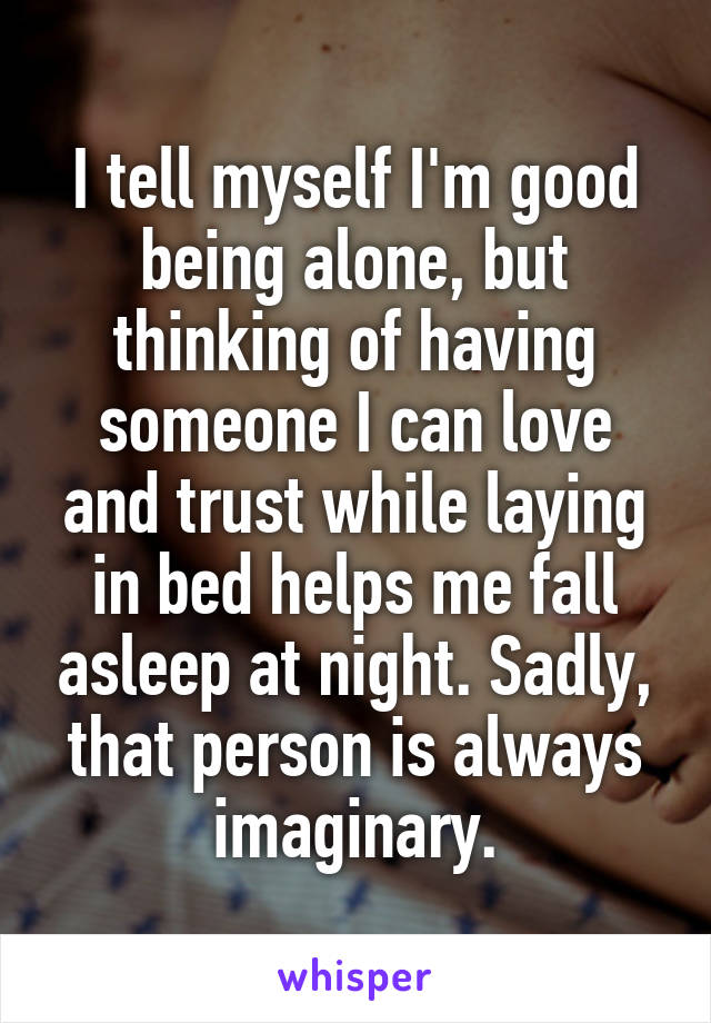 I tell myself I'm good being alone, but thinking of having someone I can love and trust while laying in bed helps me fall asleep at night. Sadly, that person is always imaginary.