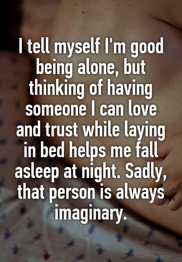 I tell myself I'm good being alone, but thinking of having someone I can love and trust while laying in bed helps me fall asleep at night. Sadly, that person is always imaginary.