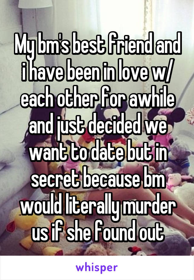 My bm's best friend and i have been in love w/ each other for awhile and just decided we want to date but in secret because bm would literally murder us if she found out