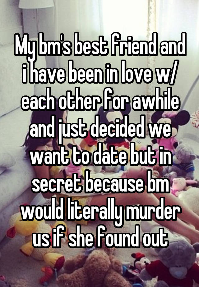 My bm's best friend and i have been in love w/ each other for awhile and just decided we want to date but in secret because bm would literally murder us if she found out