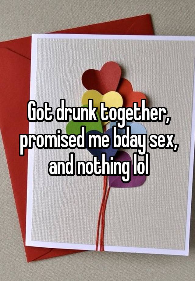 Got drunk together, promised me bday sex, and nothing lol