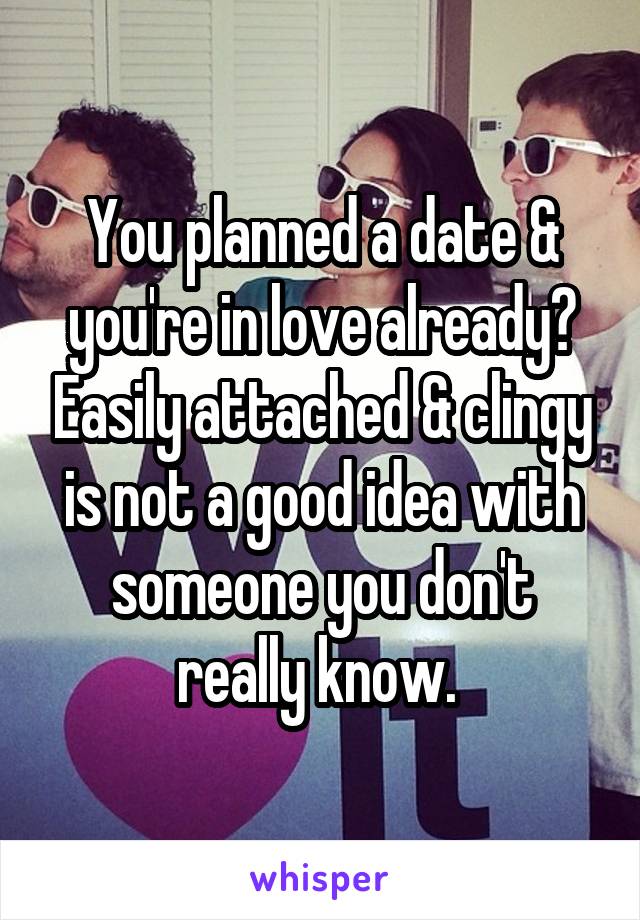 You planned a date & you're in love already? Easily attached & clingy is not a good idea with someone you don't really know. 