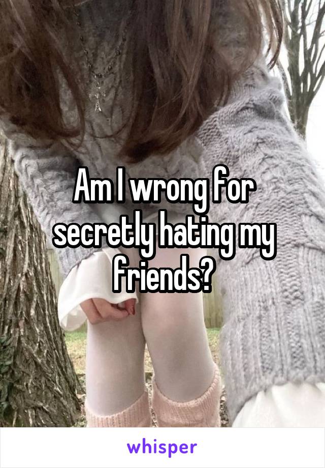 Am I wrong for secretly hating my friends?