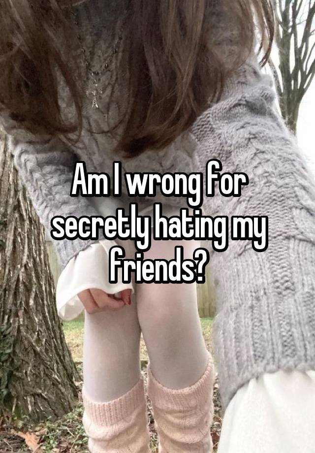 Am I wrong for secretly hating my friends?