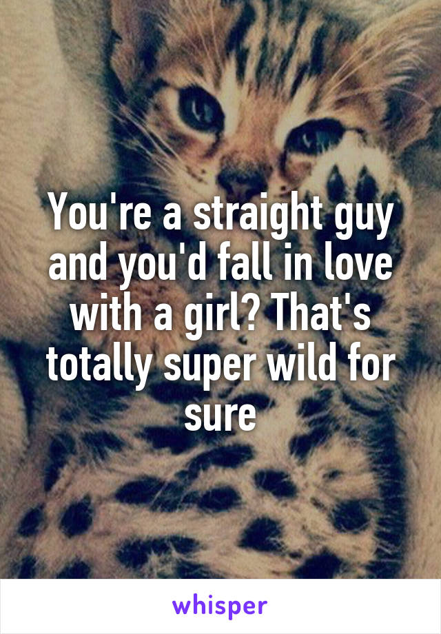 You're a straight guy and you'd fall in love with a girl? That's totally super wild for sure