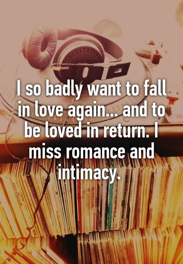 I so badly want to fall in love again... and to be loved in return. I miss romance and intimacy. 