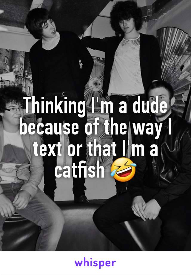 Thinking I'm a dude because of the way I text or that I'm a catfish 🤣