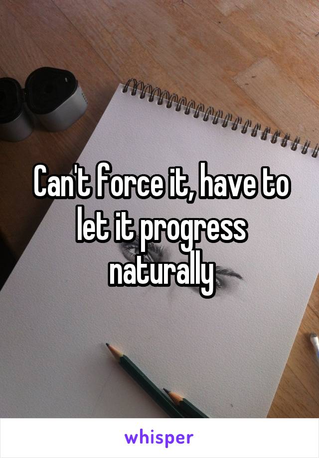 Can't force it, have to let it progress naturally