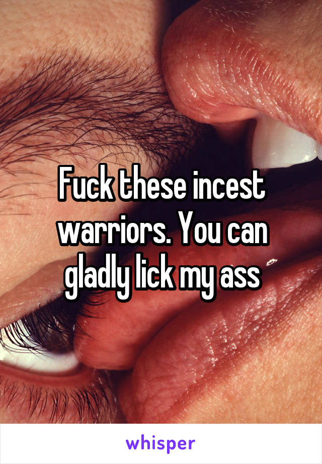 Fuck these incest warriors. You can gladly lick my ass