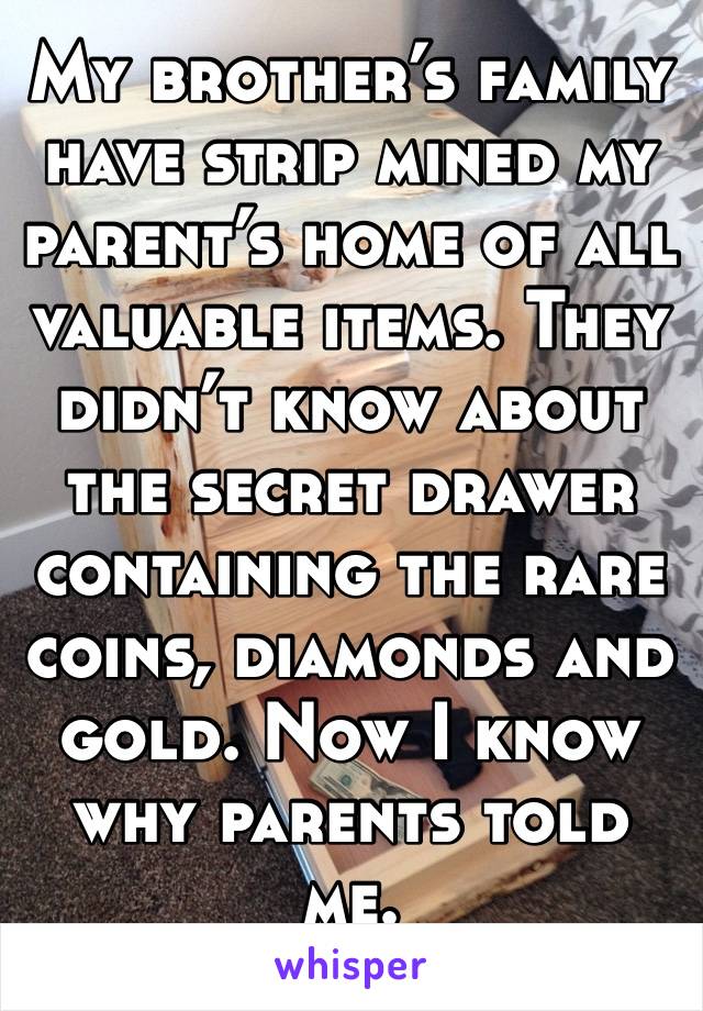 My brother’s family have strip mined my parent’s home of all valuable items. They didn’t know about the secret drawer containing the rare coins, diamonds and gold. Now I know why parents told me.