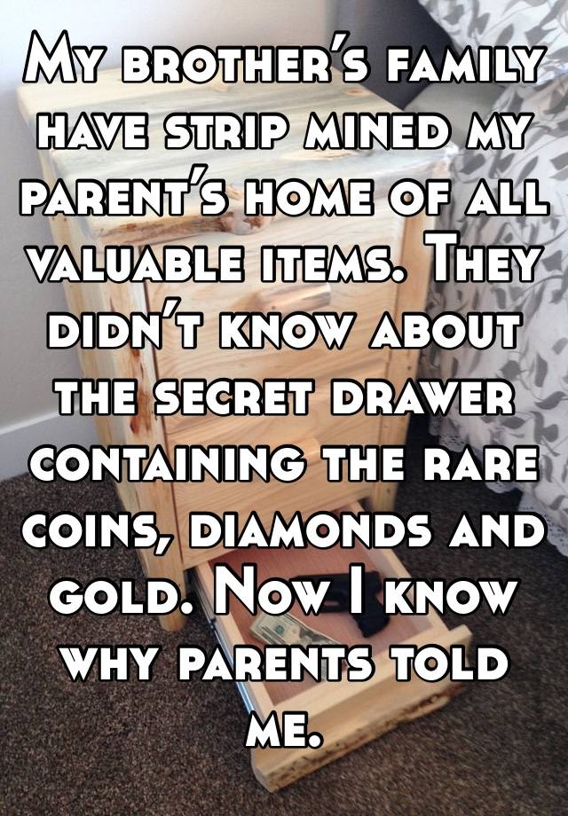 My brother’s family have strip mined my parent’s home of all valuable items. They didn’t know about the secret drawer containing the rare coins, diamonds and gold. Now I know why parents told me.