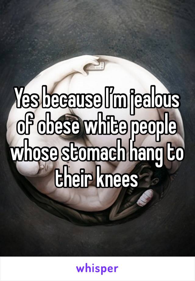 Yes because I’m jealous of obese white people whose stomach hang to their knees