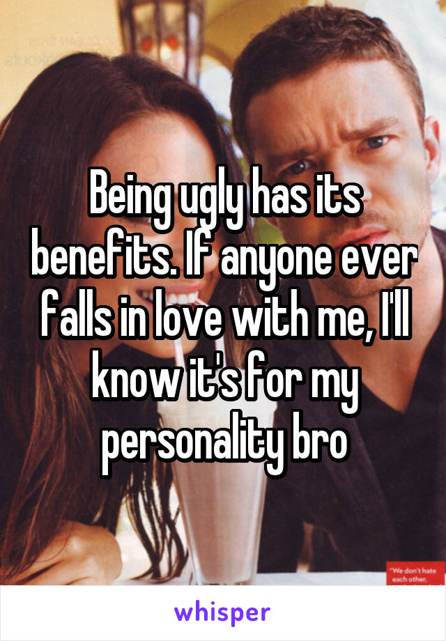 Being ugly has its benefits. If anyone ever falls in love with me, I'll know it's for my personality bro