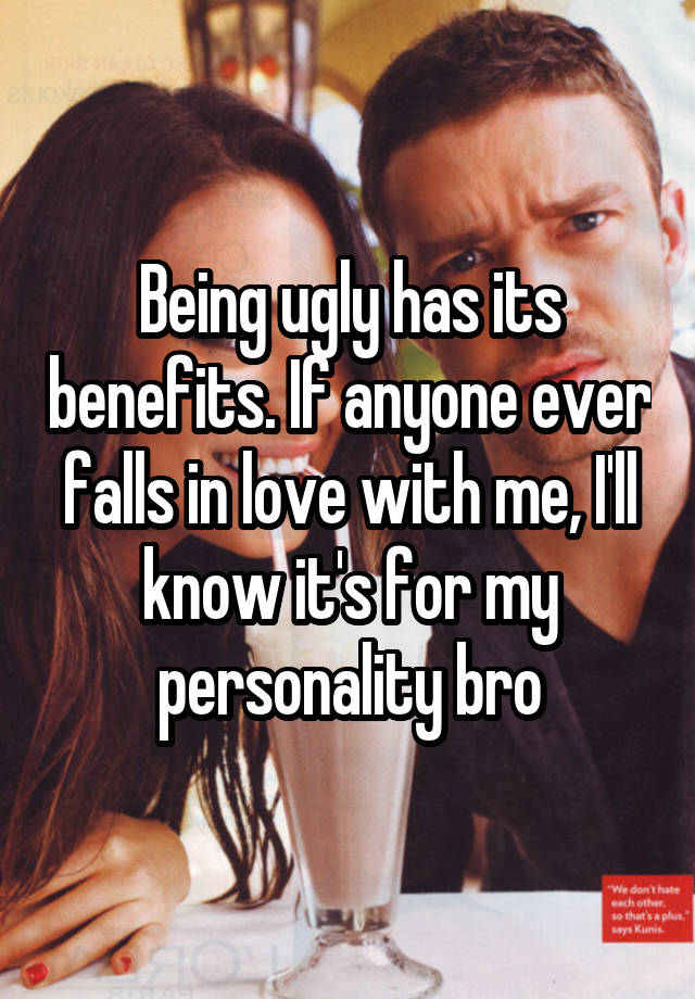 Being ugly has its benefits. If anyone ever falls in love with me, I'll know it's for my personality bro