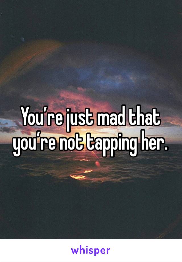 You’re just mad that you’re not tapping her. 