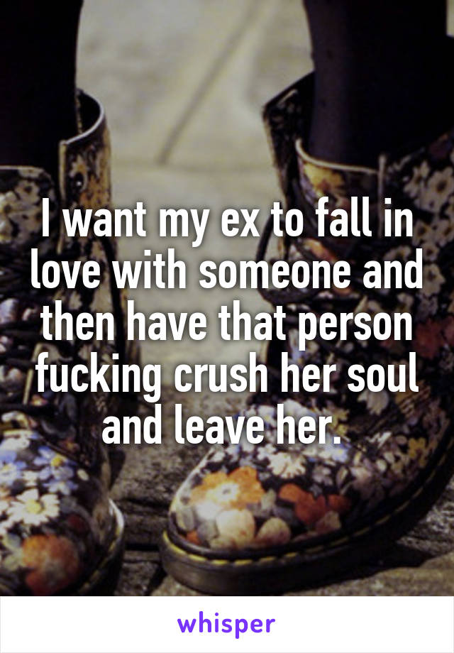 I want my ex to fall in love with someone and then have that person fucking crush her soul and leave her. 