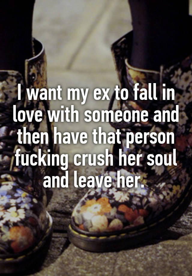 I want my ex to fall in love with someone and then have that person fucking crush her soul and leave her. 