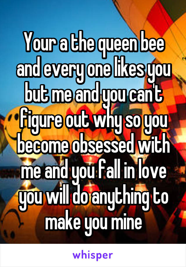 Your a the queen bee and every one likes you but me and you can't figure out why so you become obsessed with me and you fall in love you will do anything to make you mine