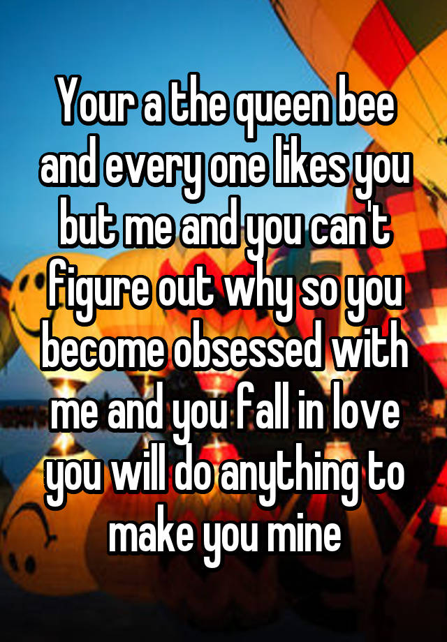 Your a the queen bee and every one likes you but me and you can't figure out why so you become obsessed with me and you fall in love you will do anything to make you mine