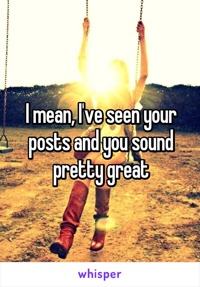 I mean, I've seen your posts and you sound pretty great