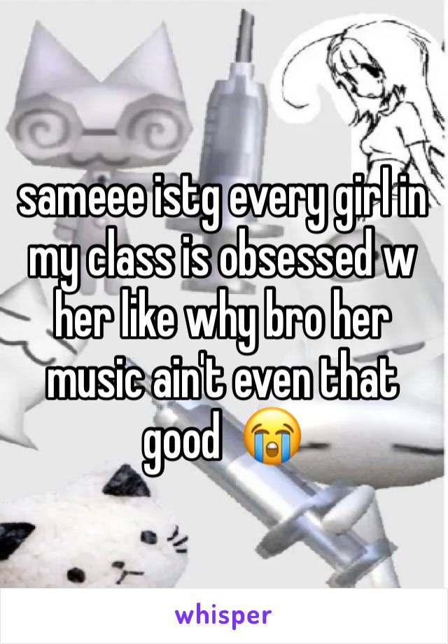 sameee istg every girl in my class is obsessed w her like why bro her music ain't even that good  😭