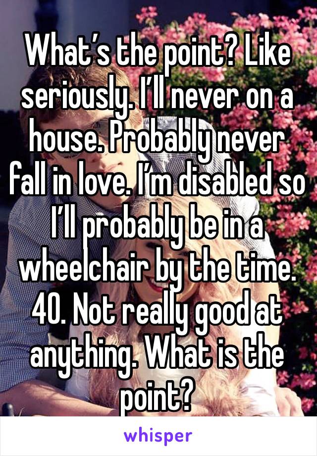 What’s the point? Like seriously. I’ll never on a house. Probably never fall in love. I’m disabled so I’ll probably be in a wheelchair by the time. 40. Not really good at anything. What is the point?