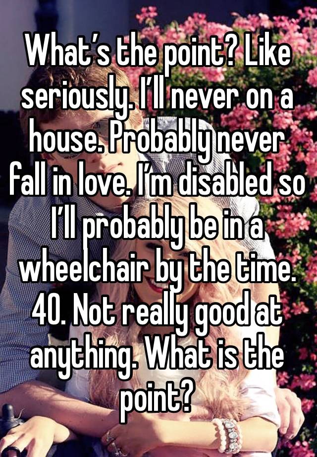 What’s the point? Like seriously. I’ll never on a house. Probably never fall in love. I’m disabled so I’ll probably be in a wheelchair by the time. 40. Not really good at anything. What is the point?