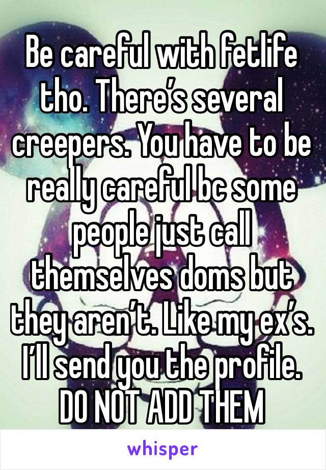 Be careful with fetlife tho. There’s several creepers. You have to be really careful bc some people just call themselves doms but they aren’t. Like my ex’s. I’ll send you the profile. DO NOT ADD THEM