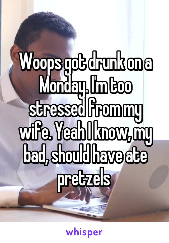 Woops got drunk on a Monday. I'm too stressed from my wife. Yeah I know, my bad, should have ate pretzels 