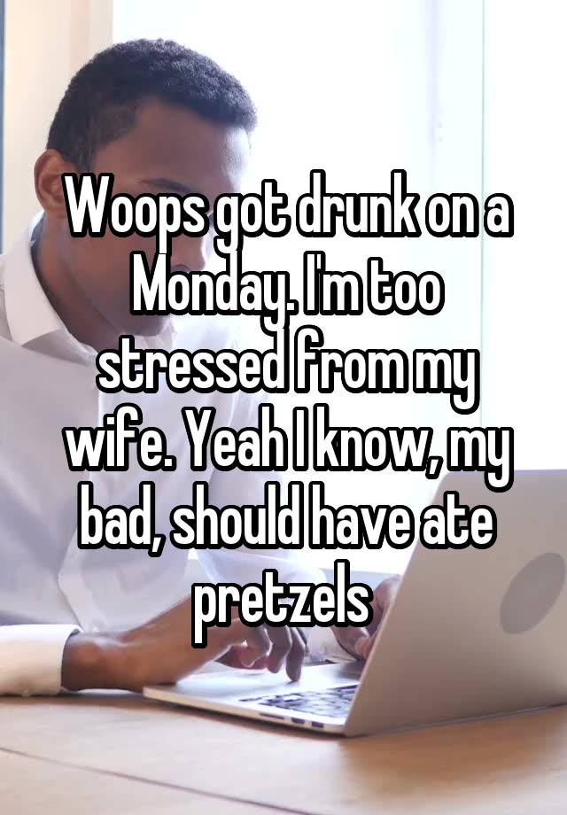 Woops got drunk on a Monday. I'm too stressed from my wife. Yeah I know, my bad, should have ate pretzels 