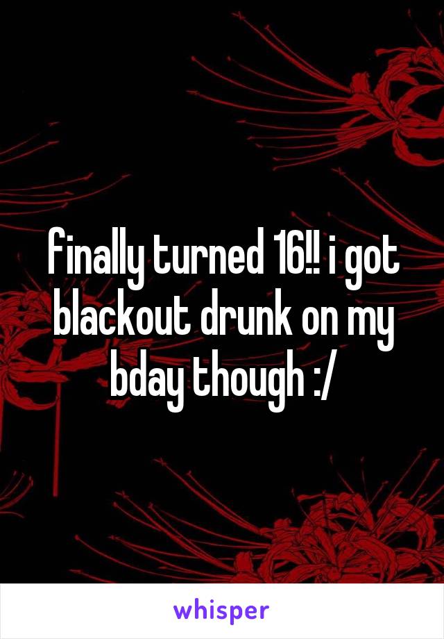 finally turned 16!! i got blackout drunk on my bday though :/