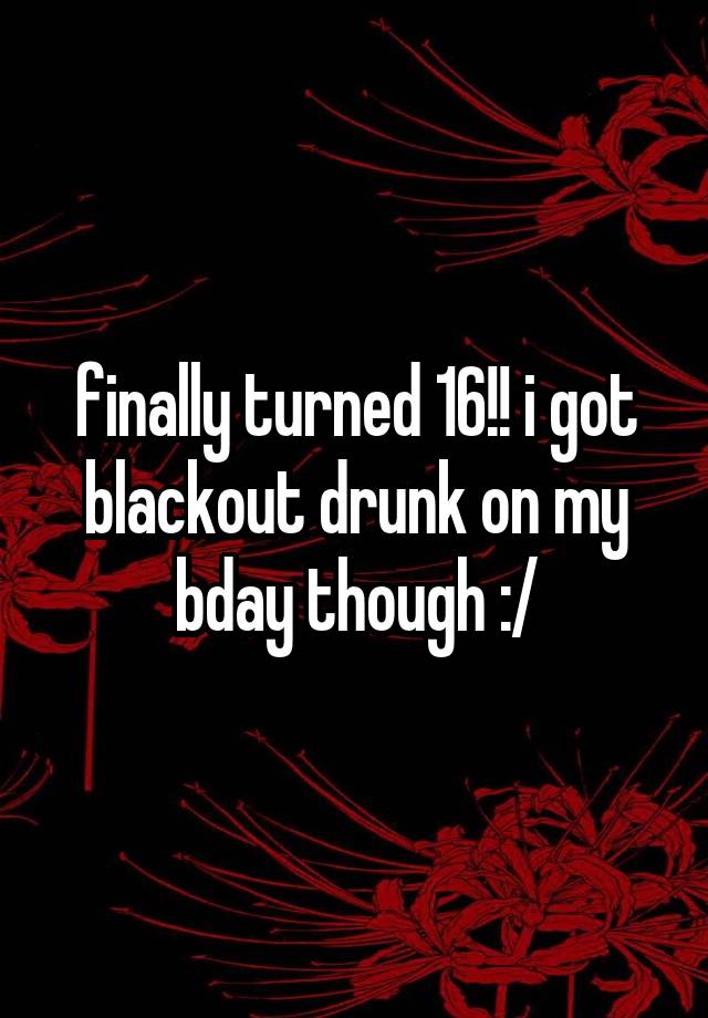 finally turned 16!! i got blackout drunk on my bday though :/