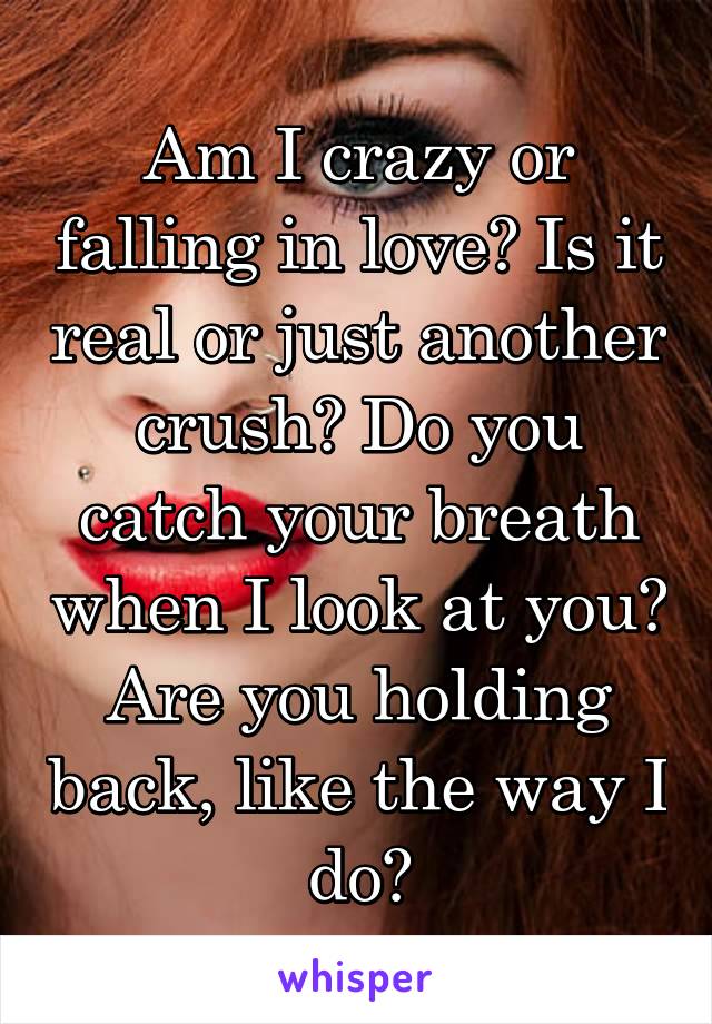 Am I crazy or falling in love? Is it real or just another crush? Do you catch your breath when I look at you? Are you holding back, like the way I do?