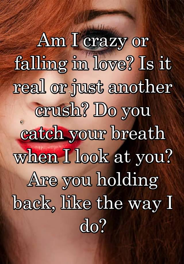 Am I crazy or falling in love? Is it real or just another crush? Do you catch your breath when I look at you? Are you holding back, like the way I do?