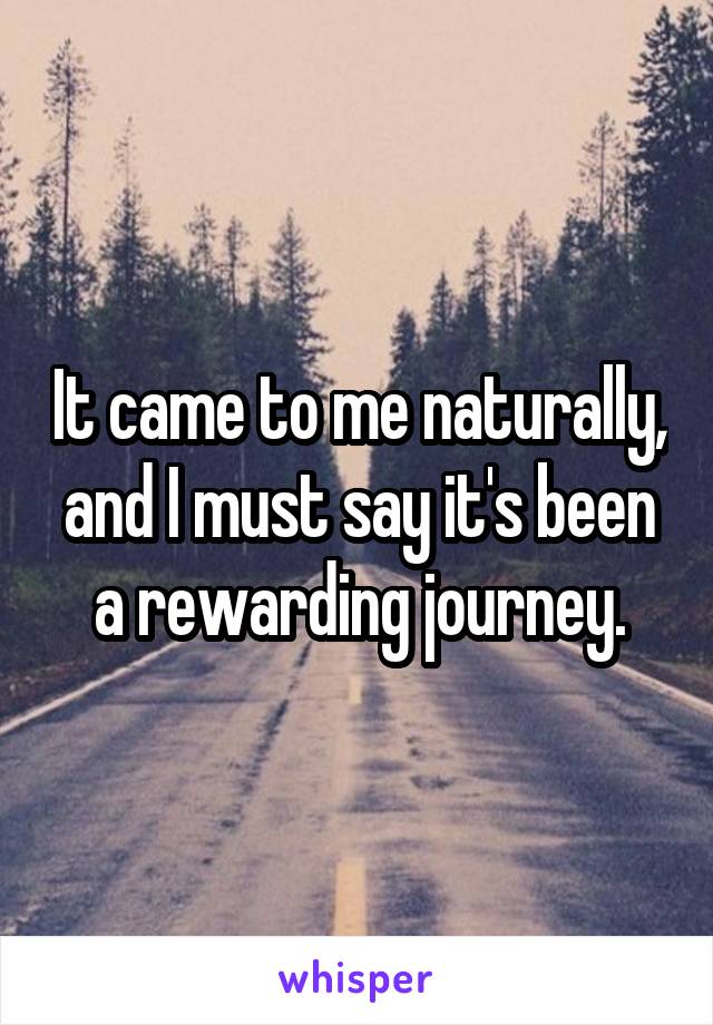 It came to me naturally, and I must say it's been a rewarding journey.