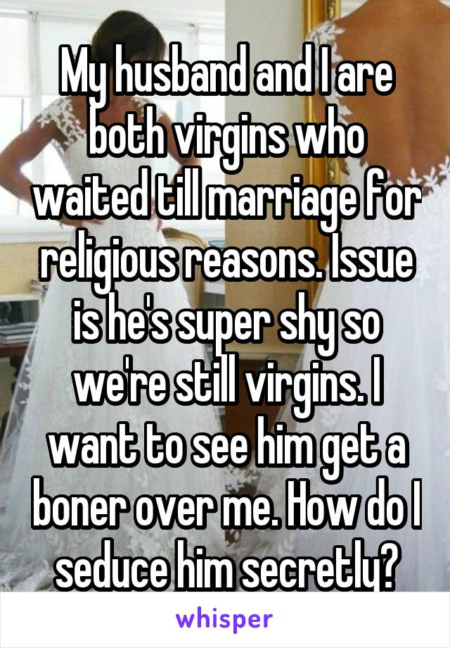 My husband and I are both virgins who waited till marriage for religious reasons. Issue is he's super shy so we're still virgins. I want to see him get a boner over me. How do I seduce him secretly?