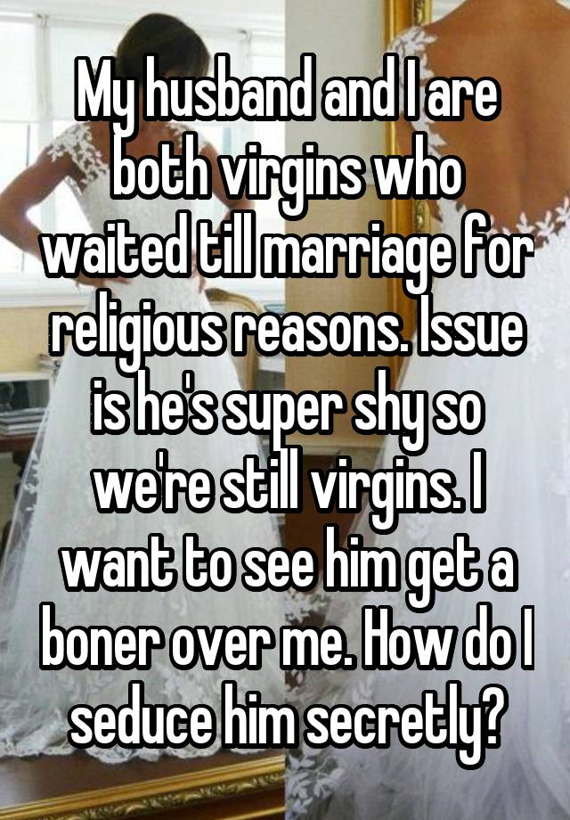 My husband and I are both virgins who waited till marriage for religious reasons. Issue is he's super shy so we're still virgins. I want to see him get a boner over me. How do I seduce him secretly?