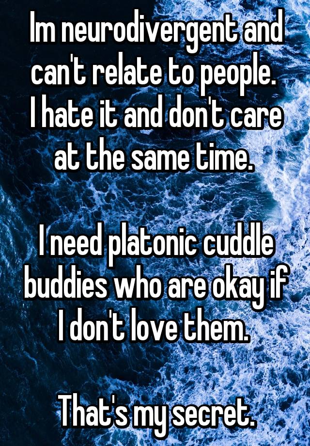 Im neurodivergent and can't relate to people. 
I hate it and don't care at the same time. 

I need platonic cuddle buddies who are okay if I don't love them. 

That's my secret.