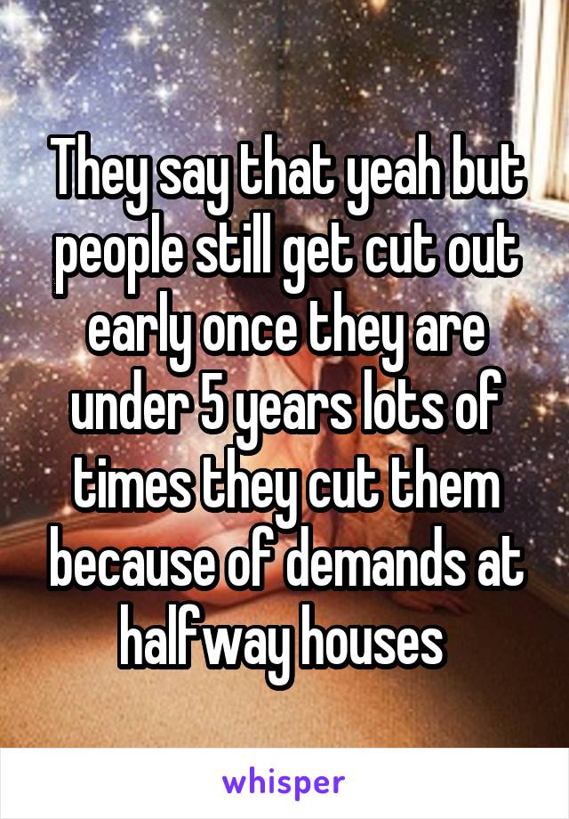 They say that yeah but people still get cut out early once they are under 5 years lots of times they cut them because of demands at halfway houses 