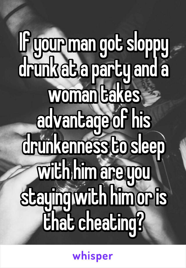 If your man got sloppy drunk at a party and a woman takes advantage of his drunkenness to sleep with him are you staying with him or is that cheating?