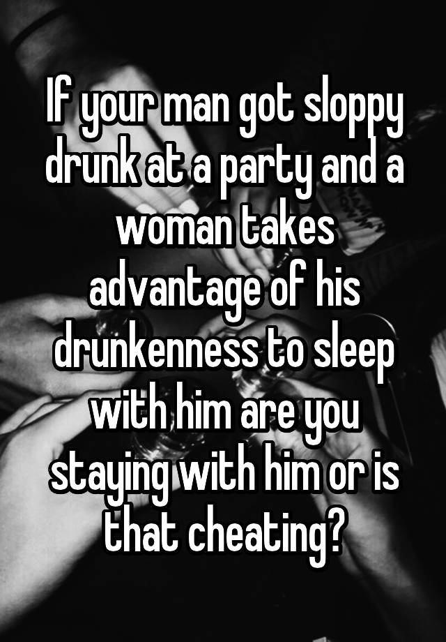 If your man got sloppy drunk at a party and a woman takes advantage of his drunkenness to sleep with him are you staying with him or is that cheating?