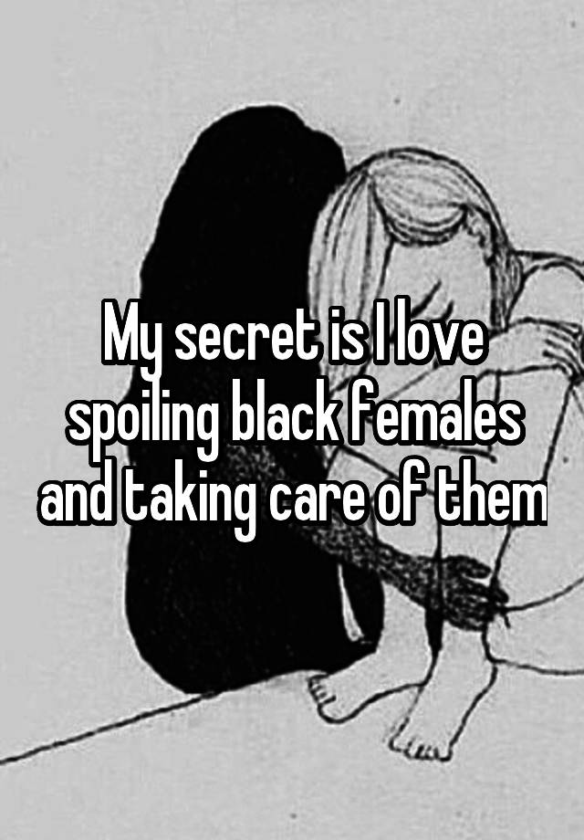 My secret is I love spoiling black females and taking care of them