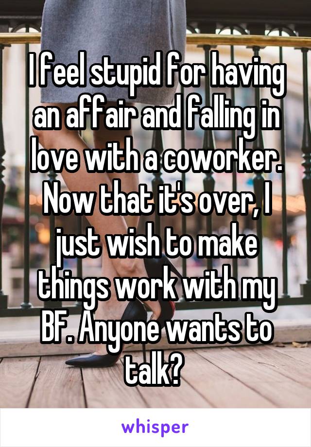 I feel stupid for having an affair and falling in love with a coworker. Now that it's over, I just wish to make things work with my BF. Anyone wants to talk? 