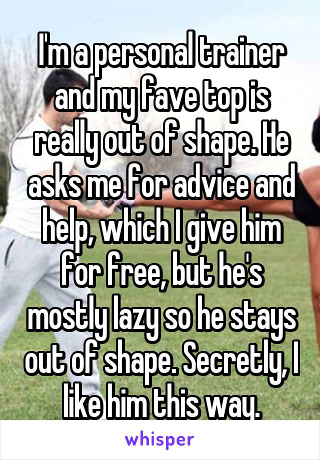 I'm a personal trainer and my fave top is really out of shape. He asks me for advice and help, which I give him for free, but he's mostly lazy so he stays out of shape. Secretly, I like him this way.