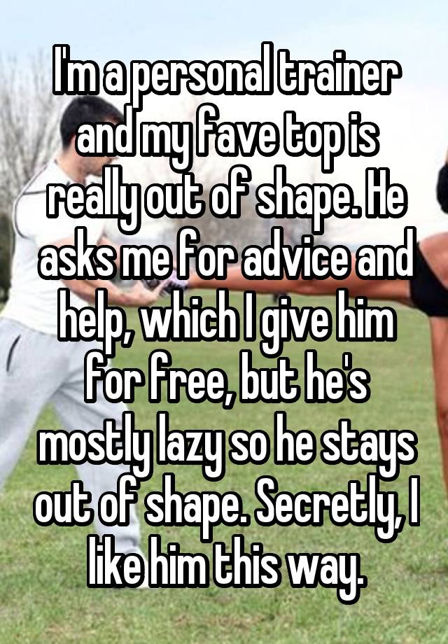 I'm a personal trainer and my fave top is really out of shape. He asks me for advice and help, which I give him for free, but he's mostly lazy so he stays out of shape. Secretly, I like him this way.