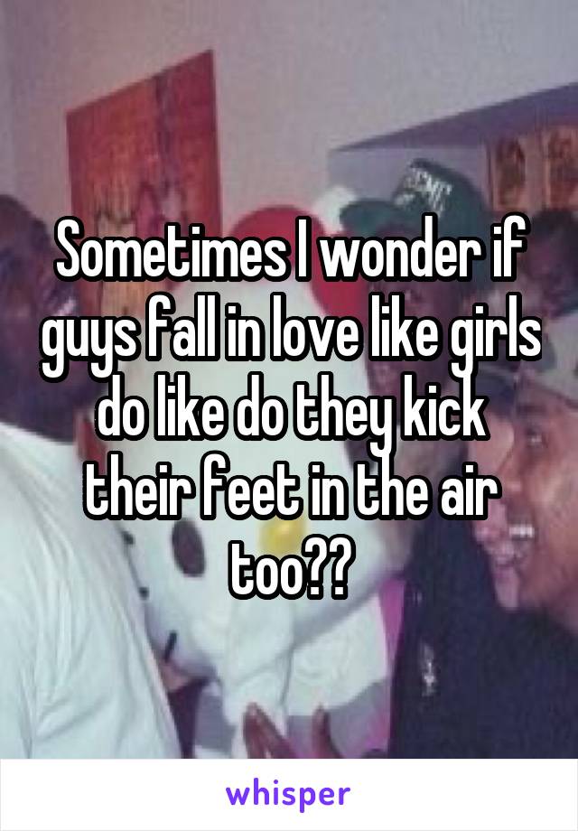 Sometimes I wonder if guys fall in love like girls do like do they kick their feet in the air too??