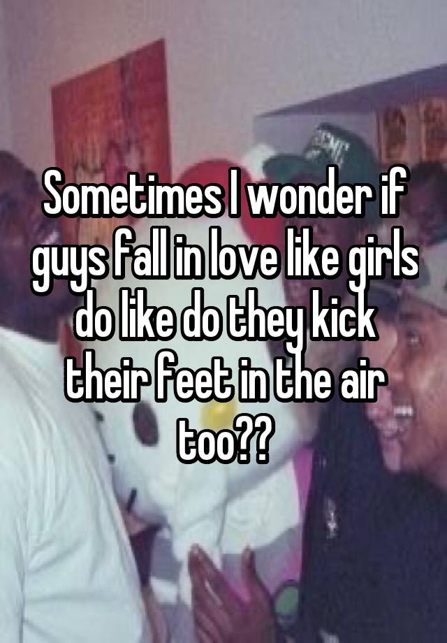 Sometimes I wonder if guys fall in love like girls do like do they kick their feet in the air too??