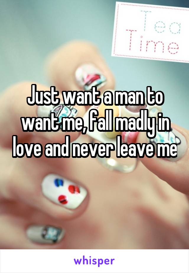 Just want a man to want me, fall madly in love and never leave me 