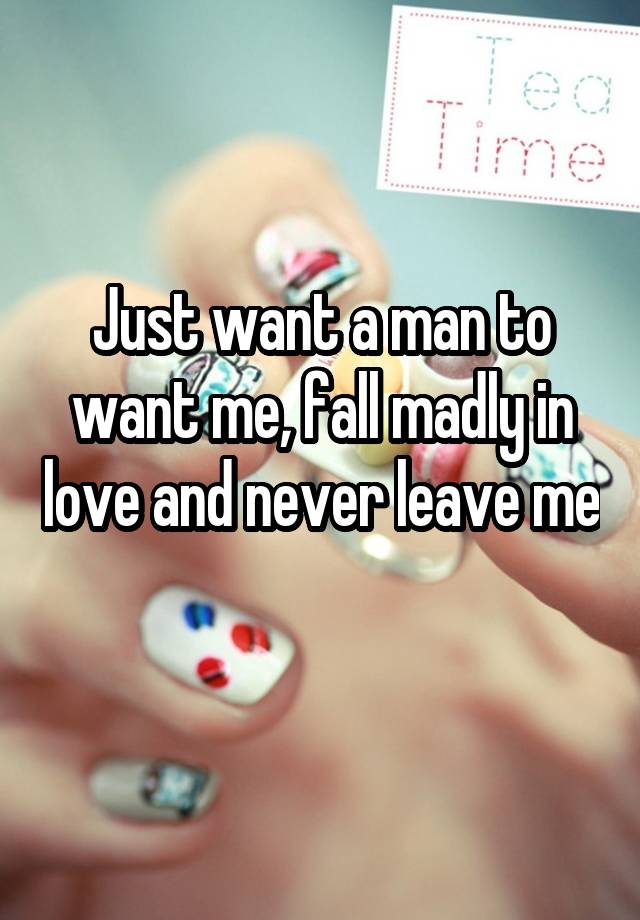 Just want a man to want me, fall madly in love and never leave me 